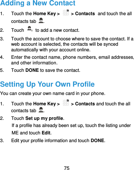  75 Adding a New Contact 1.  Touch the Home Key &gt;   &gt; Contacts and touch the all contacts tab  . 2.  Touch    to add a new contact. 3.  Touch the account to choose where to save the contact. If a web account is selected, the contacts will be synced automatically with your account online. 4.  Enter the contact name, phone numbers, email addresses, and other information. 5.  Touch DONE to save the contact. Setting Up Your Own Profile You can create your own name card in your phone. 1.  Touch the Home Key &gt;   &gt; Contacts and touch the all contacts tab  . 2.  Touch Set up my profile. If a profile has already been set up, touch the listing under ME and touch Edit. 3.  Edit your profile information and touch DONE. 