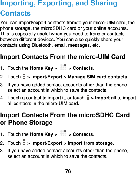  76 Importing, Exporting, and Sharing Contacts You can import/export contacts from/to your micro-UIM card, the phone storage, the microSDHC card or your online accounts. This is especially useful when you need to transfer contacts between different devices. You can also quickly share your contacts using Bluetooth, email, messages, etc. Import Contacts From the micro-UIM Card 1.  Touch the Home Key &gt;   &gt; Contacts. 2.  Touch    &gt; Import/Export &gt; Manage SIM card contacts. 3.  If you have added contact accounts other than the phone, select an account in which to save the contacts. 4.  Touch a contact to import it, or touch    &gt; Import all to import all contacts in the micro-UIM card. Import Contacts From the microSDHC Card or Phone Storage 1.  Touch the Home Key &gt;   &gt; Contacts. 2.  Touch    &gt; Import/Export &gt; Import from storage. 3.  If you have added contact accounts other than the phone, select an account in which to save the contacts. 