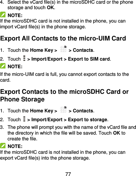  77 4.  Select the vCard file(s) in the microSDHC card or the phone storage and touch OK.   NOTE:   If the microSDHC card is not installed in the phone, you can import vCard file(s) in the phone storage. Export All Contacts to the micro-UIM Card 1.  Touch the Home Key &gt;   &gt; Contacts. 2.  Touch    &gt; Import/Export &gt; Export to SIM card.   NOTE:   If the micro-UIM card is full, you cannot export contacts to the card. Export Contacts to the microSDHC Card or Phone Storage 1.  Touch the Home Key &gt;   &gt; Contacts. 2.  Touch    &gt; Import/Export &gt; Export to storage. 3.  The phone will prompt you with the name of the vCard file and the directory in which the file will be saved. Touch OK to create the file.   NOTE: If the microSDHC card is not installed in the phone, you can export vCard file(s) into the phone storage. 