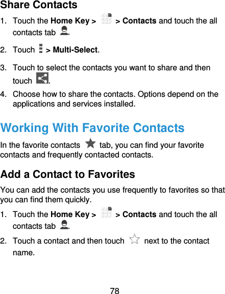  78 Share Contacts 1.  Touch the Home Key &gt;   &gt; Contacts and touch the all contacts tab  . 2.  Touch   &gt; Multi-Select. 3.  Touch to select the contacts you want to share and then touch  . 4.  Choose how to share the contacts. Options depend on the applications and services installed. Working With Favorite Contacts In the favorite contacts    tab, you can find your favorite contacts and frequently contacted contacts. Add a Contact to Favorites You can add the contacts you use frequently to favorites so that you can find them quickly. 1.  Touch the Home Key &gt;   &gt; Contacts and touch the all contacts tab  . 2.  Touch a contact and then touch    next to the contact name. 