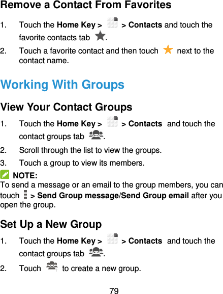  79 Remove a Contact From Favorites 1.  Touch the Home Key &gt;   &gt; Contacts and touch the favorite contacts tab  . 2.  Touch a favorite contact and then touch    next to the contact name. Working With Groups View Your Contact Groups 1.  Touch the Home Key &gt;   &gt; Contacts and touch the contact groups tab  . 2.  Scroll through the list to view the groups. 3.  Touch a group to view its members.   NOTE: To send a message or an email to the group members, you can touch    &gt; Send Group message/Send Group email after you open the group. Set Up a New Group 1.  Touch the Home Key &gt;   &gt; Contacts and touch the contact groups tab  . 2.  Touch    to create a new group. 