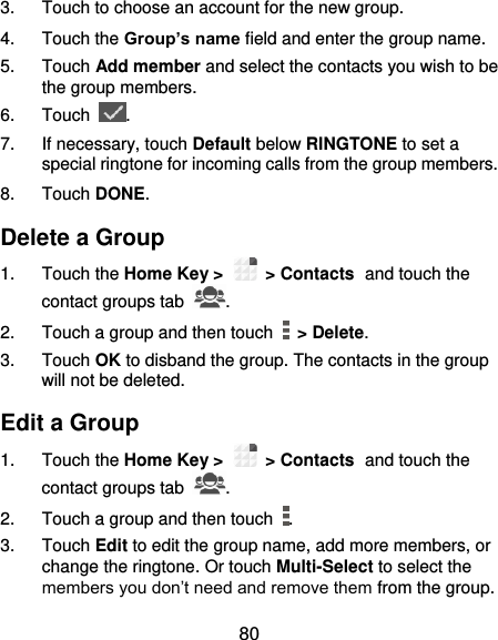  80 3.  Touch to choose an account for the new group. 4.  Touch the Group’s name field and enter the group name. 5.  Touch Add member and select the contacts you wish to be the group members. 6.  Touch  . 7.  If necessary, touch Default below RINGTONE to set a special ringtone for incoming calls from the group members. 8.  Touch DONE. Delete a Group 1.  Touch the Home Key &gt;   &gt; Contacts and touch the contact groups tab  . 2.  Touch a group and then touch    &gt; Delete. 3.  Touch OK to disband the group. The contacts in the group will not be deleted. Edit a Group 1.  Touch the Home Key &gt;   &gt; Contacts and touch the contact groups tab  . 2.  Touch a group and then touch  . 3.  Touch Edit to edit the group name, add more members, or change the ringtone. Or touch Multi-Select to select the members you don’t need and remove them from the group. 
