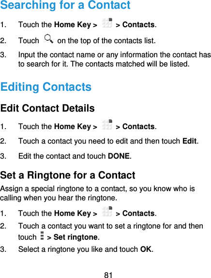  81 Searching for a Contact 1.  Touch the Home Key &gt;   &gt; Contacts. 2.  Touch    on the top of the contacts list. 3.  Input the contact name or any information the contact has to search for it. The contacts matched will be listed. Editing Contacts Edit Contact Details 1.  Touch the Home Key &gt;   &gt; Contacts. 2.  Touch a contact you need to edit and then touch Edit. 3.  Edit the contact and touch DONE. Set a Ringtone for a Contact Assign a special ringtone to a contact, so you know who is calling when you hear the ringtone. 1.  Touch the Home Key &gt;   &gt; Contacts. 2.  Touch a contact you want to set a ringtone for and then touch    &gt; Set ringtone. 3.  Select a ringtone you like and touch OK. 