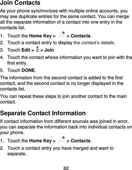  82 Join Contacts As your phone synchronizes with multiple online accounts, you may see duplicate entries for the same contact. You can merge all the separate information of a contact into one entry in the contacts list. 1.  Touch the Home Key &gt;   &gt; Contacts. 2.  Touch a contact entry to display the contact’s details. 3.  Touch Edit &gt;    &gt; Join. 4.  Touch the contact whose information you want to join with the first entry. 5.  Touch DONE. The information from the second contact is added to the first contact, and the second contact is no longer displayed in the contacts list. You can repeat these steps to join another contact to the main contact. Separate Contact Information If contact information from different sources was joined in error, you can separate the information back into individual contacts on your phone. 1.  Touch the Home Key &gt;   &gt; Contacts. 2.  Touch a contact entry you have merged and want to separate. 