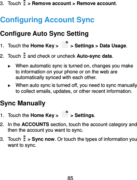  85 3.  Touch    &gt; Remove account &gt; Remove account. Configuring Account Sync Configure Auto Sync Setting 1.  Touch the Home Key &gt;   &gt; Settings &gt; Data Usage. 2.  Touch    and check or uncheck Auto-sync data.  When automatic sync is turned on, changes you make to information on your phone or on the web are automatically synced with each other.  When auto sync is turned off, you need to sync manually to collect emails, updates, or other recent information. Sync Manually 1.  Touch the Home Key &gt;   &gt; Settings. 2.  In the ACCOUNTS section, touch the account category and then the account you want to sync. 3.  Touch    &gt; Sync now. Or touch the types of information you want to sync.  
