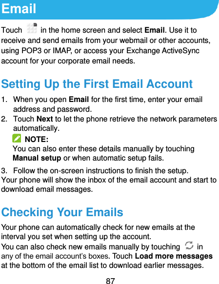  87 Email Touch    in the home screen and select Email. Use it to receive and send emails from your webmail or other accounts, using POP3 or IMAP, or access your Exchange ActiveSync account for your corporate email needs. Setting Up the First Email Account 1.  When you open Email for the first time, enter your email address and password. 2.  Touch Next to let the phone retrieve the network parameters automatically.   NOTE: You can also enter these details manually by touching Manual setup or when automatic setup fails. 3.  Follow the on-screen instructions to finish the setup. Your phone will show the inbox of the email account and start to download email messages. Checking Your Emails Your phone can automatically check for new emails at the interval you set when setting up the account.   You can also check new emails manually by touching    in any of the email account’s boxes. Touch Load more messages at the bottom of the email list to download earlier messages. 