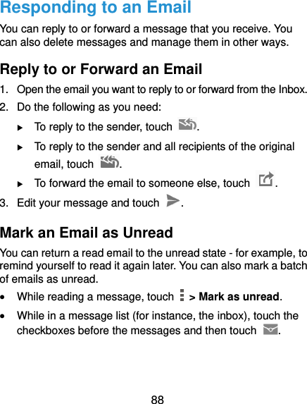  88 Responding to an Email You can reply to or forward a message that you receive. You can also delete messages and manage them in other ways. Reply to or Forward an Email 1.  Open the email you want to reply to or forward from the Inbox. 2.  Do the following as you need:    To reply to the sender, touch  .  To reply to the sender and all recipients of the original email, touch  .  To forward the email to someone else, touch  . 3.  Edit your message and touch  . Mark an Email as Unread You can return a read email to the unread state - for example, to remind yourself to read it again later. You can also mark a batch of emails as unread.  While reading a message, touch    &gt; Mark as unread.  While in a message list (for instance, the inbox), touch the checkboxes before the messages and then touch  .   