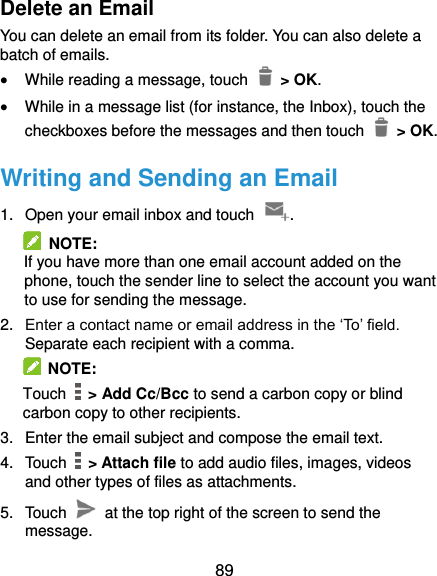  89 Delete an Email You can delete an email from its folder. You can also delete a batch of emails.  While reading a message, touch   &gt; OK.  While in a message list (for instance, the Inbox), touch the checkboxes before the messages and then touch    &gt; OK. Writing and Sending an Email 1.  Open your email inbox and touch  .   NOTE: If you have more than one email account added on the phone, touch the sender line to select the account you want to use for sending the message. 2. Enter a contact name or email address in the ‘To’ field. Separate each recipient with a comma.   NOTE: Touch   &gt; Add Cc/Bcc to send a carbon copy or blind carbon copy to other recipients. 3.  Enter the email subject and compose the email text. 4.  Touch    &gt; Attach file to add audio files, images, videos and other types of files as attachments. 5.  Touch    at the top right of the screen to send the message. 