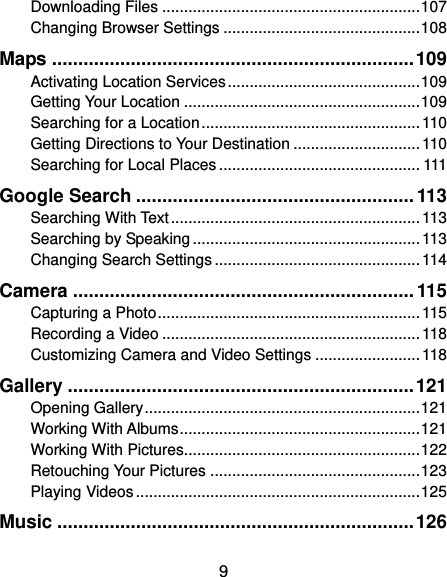  9 Downloading Files ........................................................... 107 Changing Browser Settings ............................................. 108 Maps ..................................................................... 109 Activating Location Services ............................................ 109 Getting Your Location ...................................................... 109 Searching for a Location .................................................. 110 Getting Directions to Your Destination ............................. 110 Searching for Local Places .............................................. 111 Google Search ..................................................... 113 Searching With Text ......................................................... 113 Searching by Speaking .................................................... 113 Changing Search Settings ............................................... 114 Camera ................................................................. 115 Capturing a Photo ............................................................ 115 Recording a Video ........................................................... 118 Customizing Camera and Video Settings ........................ 118 Gallery .................................................................. 121 Opening Gallery ............................................................... 121 Working With Albums ....................................................... 121 Working With Pictures...................................................... 122 Retouching Your Pictures ................................................ 123 Playing Videos ................................................................. 125 Music .................................................................... 126 