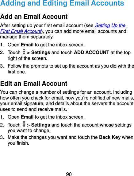  90 Adding and Editing Email Accounts Add an Email Account After setting up your first email account (see Setting Up the First Email Account), you can add more email accounts and manage them separately. 1.  Open Email to get the inbox screen. 2.  Touch    &gt; Settings and touch ADD ACCOUNT at the top right of the screen. 3.  Follow the prompts to set up the account as you did with the first one. Edit an Email Account You can change a number of settings for an account, including how often you check for email, how you’re notified of new mails, your email signature, and details about the servers the account uses to send and receive mails. 1.  Open Email to get the inbox screen. 2.  Touch    &gt; Settings and touch the account whose settings you want to change. 3.  Make the changes you want and touch the Back Key when you finish. 