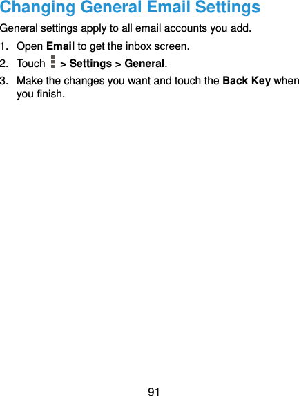  91 Changing General Email Settings General settings apply to all email accounts you add. 1.  Open Email to get the inbox screen. 2.  Touch    &gt; Settings &gt; General. 3.  Make the changes you want and touch the Back Key when you finish. 