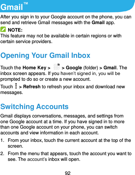  92 Gmail™ After you sign in to your Google account on the phone, you can send and retrieve Gmail messages with the Gmail app.   NOTE: This feature may not be available in certain regions or with certain service providers. Opening Your Gmail Inbox Touch the Home Key &gt;   &gt; Google (folder) &gt; Gmail. The inbox screen appears. If you haven’t signed in, you will be prompted to do so or create a new account. Touch    &gt; Refresh to refresh your inbox and download new messages. Switching Accounts Gmail displays conversations, messages, and settings from one Google account at a time. If you have signed in to more than one Google account on your phone, you can switch accounts and view information in each account. 1.  From your inbox, touch the current account at the top of the screen. 2.  From the menu that appears, touch the account you want to see. The account’s inbox will open. 