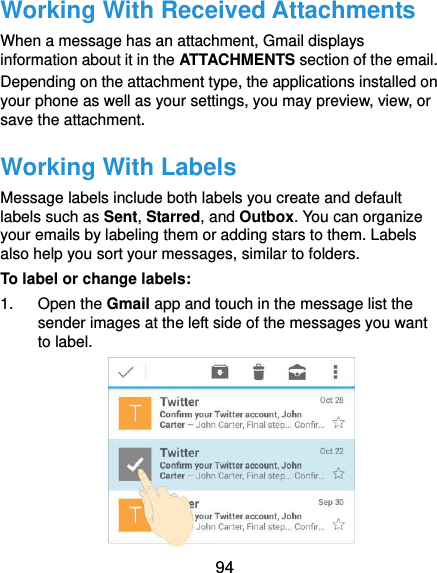  94 Working With Received Attachments When a message has an attachment, Gmail displays information about it in the ATTACHMENTS section of the email. Depending on the attachment type, the applications installed on your phone as well as your settings, you may preview, view, or save the attachment. Working With Labels Message labels include both labels you create and default labels such as Sent, Starred, and Outbox. You can organize your emails by labeling them or adding stars to them. Labels also help you sort your messages, similar to folders. To label or change labels: 1.  Open the Gmail app and touch in the message list the sender images at the left side of the messages you want to label.  