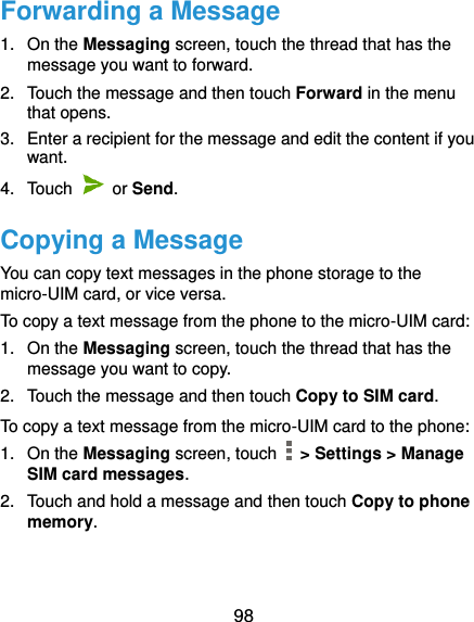  98 Forwarding a Message 1.  On the Messaging screen, touch the thread that has the message you want to forward. 2.  Touch the message and then touch Forward in the menu that opens. 3.  Enter a recipient for the message and edit the content if you want. 4.  Touch   or Send.   Copying a Message You can copy text messages in the phone storage to the micro-UIM card, or vice versa. To copy a text message from the phone to the micro-UIM card: 1.  On the Messaging screen, touch the thread that has the message you want to copy. 2.  Touch the message and then touch Copy to SIM card. To copy a text message from the micro-UIM card to the phone: 1. On the Messaging screen, touch    &gt; Settings &gt; Manage SIM card messages. 2.  Touch and hold a message and then touch Copy to phone memory. 