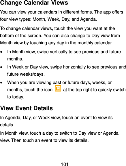  101 Change Calendar Views You can view your calendars in different forms. The app offers four view types: Month, Week, Day, and Agenda. To change calendar views, touch the view you want at the bottom of the screen. You can also change to Day view from Month view by touching any day in the monthly calendar.  In Month view, swipe vertically to see previous and future months.  In Week or Day view, swipe horizontally to see previous and future weeks/days.  When you are viewing past or future days, weeks, or months, touch the icon    at the top right to quickly switch to today. View Event Details In Agenda, Day, or Week view, touch an event to view its details. In Month view, touch a day to switch to Day view or Agenda view. Then touch an event to view its details. 