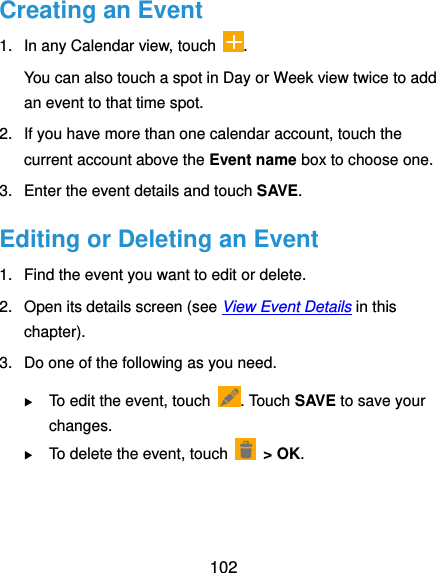  102 Creating an Event 1.  In any Calendar view, touch  . You can also touch a spot in Day or Week view twice to add an event to that time spot. 2.  If you have more than one calendar account, touch the current account above the Event name box to choose one. 3.  Enter the event details and touch SAVE. Editing or Deleting an Event 1.  Find the event you want to edit or delete. 2.  Open its details screen (see View Event Details in this chapter). 3.  Do one of the following as you need.  To edit the event, touch  . Touch SAVE to save your changes.  To delete the event, touch   &gt; OK. 