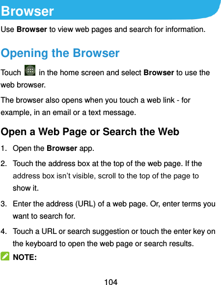 104 Browser Use Browser to view web pages and search for information. Opening the Browser Touch    in the home screen and select Browser to use the web browser. The browser also opens when you touch a web link - for example, in an email or a text message.   Open a Web Page or Search the Web 1.  Open the Browser app. 2.  Touch the address box at the top of the web page. If the address box isn’t visible, scroll to the top of the page to show it. 3.  Enter the address (URL) of a web page. Or, enter terms you want to search for.   4.  Touch a URL or search suggestion or touch the enter key on the keyboard to open the web page or search results.   NOTE: 
