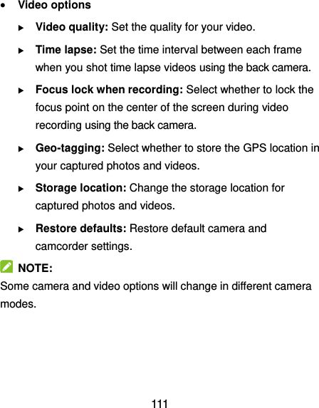  111  Video options  Video quality: Set the quality for your video.  Time lapse: Set the time interval between each frame when you shot time lapse videos using the back camera.    Focus lock when recording: Select whether to lock the focus point on the center of the screen during video recording using the back camera.  Geo-tagging: Select whether to store the GPS location in your captured photos and videos.  Storage location: Change the storage location for captured photos and videos.  Restore defaults: Restore default camera and camcorder settings.   NOTE: Some camera and video options will change in different camera modes.     