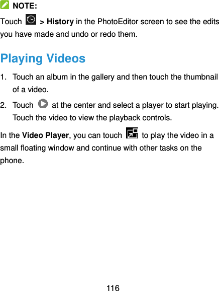  116   NOTE: Touch   &gt; History in the PhotoEditor screen to see the edits you have made and undo or redo them. Playing Videos 1.  Touch an album in the gallery and then touch the thumbnail of a video. 2.  Touch    at the center and select a player to start playing. Touch the video to view the playback controls. In the Video Player, you can touch    to play the video in a small floating window and continue with other tasks on the phone.     