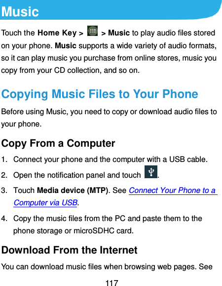  117 Music Touch the Home Key &gt;    &gt; Music to play audio files stored on your phone. Music supports a wide variety of audio formats, so it can play music you purchase from online stores, music you copy from your CD collection, and so on. Copying Music Files to Your Phone Before using Music, you need to copy or download audio files to your phone. Copy From a Computer 1.  Connect your phone and the computer with a USB cable. 2.  Open the notification panel and touch  . 3.  Touch Media device (MTP). See Connect Your Phone to a Computer via USB. 4.  Copy the music files from the PC and paste them to the phone storage or microSDHC card. Download From the Internet You can download music files when browsing web pages. See 