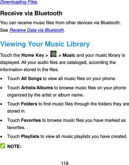  118 Downloading Files. Receive via Bluetooth You can receive music files from other devices via Bluetooth. See Receive Data via Bluetooth. Viewing Your Music Library Touch the Home Key &gt;    &gt; Music and your music library is displayed. All your audio files are cataloged, according the information stored in the files.  Touch All Songs to view all music files on your phone.  Touch Artists/Albums to browse music files on your phone organized by the artist or album name.  Touch Folders to find music files through the folders they are stored in.  Touch Favorites to browse music files you have marked as favorites.  Touch Playlists to view all music playlists you have created.   NOTE: 