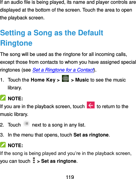  119 If an audio file is being played, its name and player controls are displayed at the bottom of the screen. Touch the area to open the playback screen. Setting a Song as the Default Ringtone The song will be used as the ringtone for all incoming calls, except those from contacts to whom you have assigned special ringtones (see Set a Ringtone for a Contact). 1.  Touch the Home Key &gt;    &gt; Music to see the music library.   NOTE: If you are in the playback screen, touch    to return to the music library. 2.  Touch    next to a song in any list. 3.  In the menu that opens, touch Set as ringtone.   NOTE: If the song is being played and you’re in the playback screen, you can touch    &gt; Set as ringtone. 