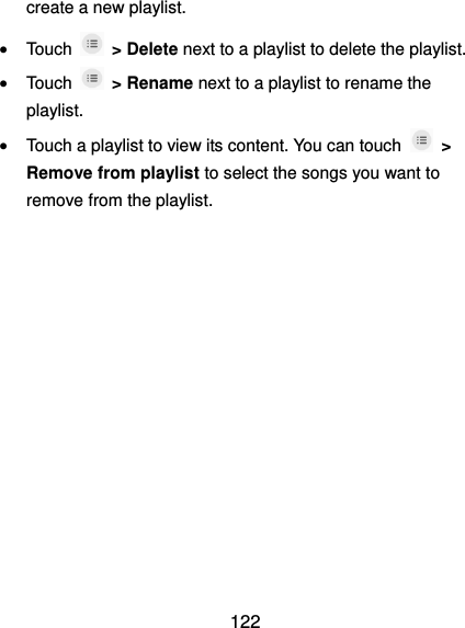 122 create a new playlist.  Touch   &gt; Delete next to a playlist to delete the playlist.  Touch   &gt; Rename next to a playlist to rename the playlist.  Touch a playlist to view its content. You can touch    &gt; Remove from playlist to select the songs you want to remove from the playlist. 