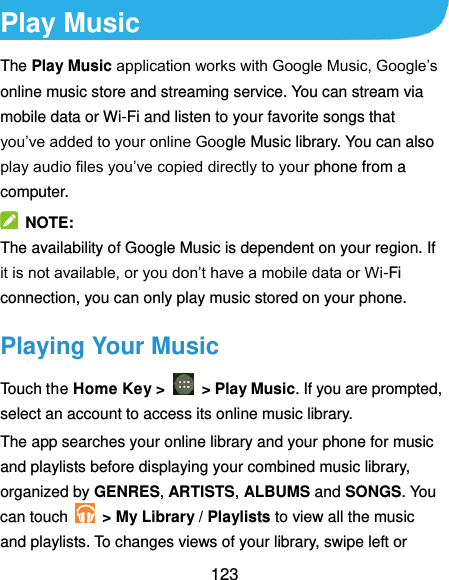  123 Play Music The Play Music application works with Google Music, Google’s online music store and streaming service. You can stream via mobile data or Wi-Fi and listen to your favorite songs that you’ve added to your online Google Music library. You can also play audio files you’ve copied directly to your phone from a computer.   NOTE: The availability of Google Music is dependent on your region. If it is not available, or you don’t have a mobile data or Wi-Fi connection, you can only play music stored on your phone. Playing Your Music Touch the Home Key &gt;    &gt; Play Music. If you are prompted, select an account to access its online music library. The app searches your online library and your phone for music and playlists before displaying your combined music library, organized by GENRES, ARTISTS, ALBUMS and SONGS. You can touch   &gt; My Library / Playlists to view all the music and playlists. To changes views of your library, swipe left or 