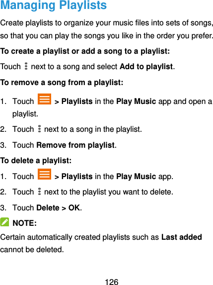  126 Managing Playlists Create playlists to organize your music files into sets of songs, so that you can play the songs you like in the order you prefer. To create a playlist or add a song to a playlist: Touch   next to a song and select Add to playlist. To remove a song from a playlist: 1.  Touch    &gt; Playlists in the Play Music app and open a playlist. 2.  Touch   next to a song in the playlist. 3.  Touch Remove from playlist. To delete a playlist: 1.  Touch   &gt; Playlists in the Play Music app. 2.  Touch   next to the playlist you want to delete. 3.  Touch Delete &gt; OK.   NOTE: Certain automatically created playlists such as Last added cannot be deleted. 
