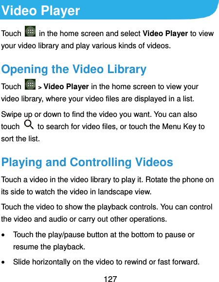  127 Video Player Touch    in the home screen and select Video Player to view your video library and play various kinds of videos. Opening the Video Library Touch   &gt; Video Player in the home screen to view your video library, where your video files are displayed in a list. Swipe up or down to find the video you want. You can also touch    to search for video files, or touch the Menu Key to sort the list. Playing and Controlling Videos Touch a video in the video library to play it. Rotate the phone on its side to watch the video in landscape view. Touch the video to show the playback controls. You can control the video and audio or carry out other operations.  Touch the play/pause button at the bottom to pause or resume the playback.  Slide horizontally on the video to rewind or fast forward. 