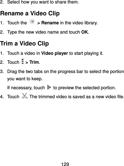  129 2.  Select how you want to share them. Rename a Video Clip 1.  Touch the    &gt; Rename in the video library. 2.  Type the new video name and touch OK. Trim a Video Clip 1.  Touch a video in Video player to start playing it. 2.  Touch    &gt; Trim. 3.  Drag the two tabs on the progress bar to select the portion you want to keep. If necessary, touch    to preview the selected portion. 4.  Touch . The trimmed video is saved as a new video file.   