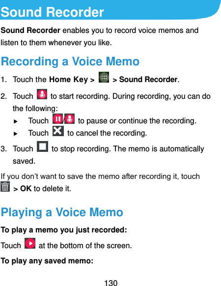  130 Sound Recorder Sound Recorder enables you to record voice memos and listen to them whenever you like. Recording a Voice Memo 1.  Touch the Home Key &gt;    &gt; Sound Recorder. 2.  Touch    to start recording. During recording, you can do the following:  Touch  /   to pause or continue the recording.  Touch    to cancel the recording. 3.  Touch    to stop recording. The memo is automatically saved. If you don’t want to save the memo after recording it, touch   &gt; OK to delete it. Playing a Voice Memo To play a memo you just recorded: Touch    at the bottom of the screen. To play any saved memo: 