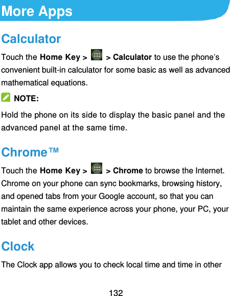  132 More Apps Calculator Touch the Home Key &gt;    &gt; Calculator to use the phone’s convenient built-in calculator for some basic as well as advanced mathematical equations.     NOTE: Hold the phone on its side to display the basic panel and the advanced panel at the same time. Chrome™ Touch the Home Key &gt;    &gt; Chrome to browse the Internet. Chrome on your phone can sync bookmarks, browsing history, and opened tabs from your Google account, so that you can maintain the same experience across your phone, your PC, your tablet and other devices. Clock The Clock app allows you to check local time and time in other 