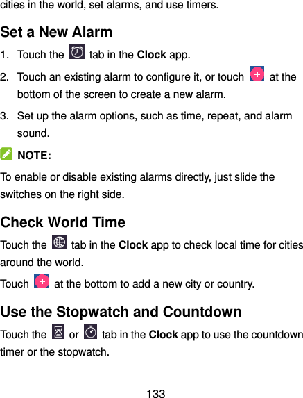  133 cities in the world, set alarms, and use timers. Set a New Alarm 1.  Touch the   tab in the Clock app. 2.  Touch an existing alarm to configure it, or touch    at the bottom of the screen to create a new alarm. 3.  Set up the alarm options, such as time, repeat, and alarm sound.   NOTE: To enable or disable existing alarms directly, just slide the switches on the right side. Check World Time Touch the   tab in the Clock app to check local time for cities around the world. Touch    at the bottom to add a new city or country. Use the Stopwatch and Countdown Touch the   or    tab in the Clock app to use the countdown timer or the stopwatch. 