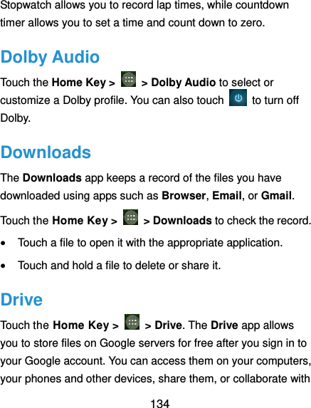  134 Stopwatch allows you to record lap times, while countdown timer allows you to set a time and count down to zero. Dolby Audio Touch the Home Key &gt;    &gt; Dolby Audio to select or customize a Dolby profile. You can also touch    to turn off Dolby. Downloads The Downloads app keeps a record of the files you have downloaded using apps such as Browser, Email, or Gmail. Touch the Home Key &gt;    &gt; Downloads to check the record.  Touch a file to open it with the appropriate application.  Touch and hold a file to delete or share it. Drive Touch the Home Key &gt;    &gt; Drive. The Drive app allows you to store files on Google servers for free after you sign in to your Google account. You can access them on your computers, your phones and other devices, share them, or collaborate with 