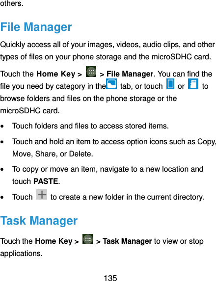  135 others. File Manager Quickly access all of your images, videos, audio clips, and other types of files on your phone storage and the microSDHC card. Touch the Home Key &gt;    &gt; File Manager. You can find the file you need by category in the   tab, or touch    or    to browse folders and files on the phone storage or the microSDHC card.  Touch folders and files to access stored items.  Touch and hold an item to access option icons such as Copy, Move, Share, or Delete.  To copy or move an item, navigate to a new location and touch PASTE.  Touch    to create a new folder in the current directory. Task Manager Touch the Home Key &gt;    &gt; Task Manager to view or stop applications. 