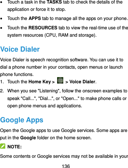  136  Touch a task in the TASKS tab to check the details of the application or force it to stop.  Touch the APPS tab to manage all the apps on your phone.  Touch the RESOURCES tab to view the real-time use of the system resources (CPU, RAM and storage). Voice Dialer Voice Dialer is speech recognition software. You can use it to dial a phone number in your contacts, open menus or launch phone functions. 1.  Touch the Home Key &gt;    &gt; Voice Dialer.   2.  When you see &quot;Listening&quot;, follow the onscreen examples to speak &quot;Call...&quot;, &quot;Dial...&quot;, or &quot;Open...&quot; to make phone calls or open phone menus and applications. Google Apps Open the Google apps to use Google services. Some apps are put in the Google folder on the home screen.   NOTE: Some contents or Google services may not be available in your 