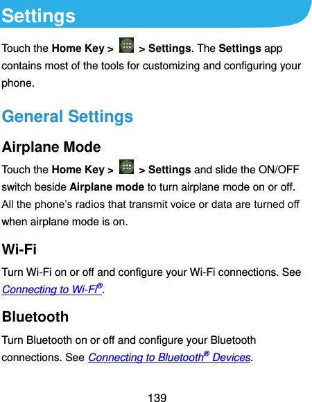  139 Settings Touch the Home Key &gt;    &gt; Settings. The Settings app contains most of the tools for customizing and configuring your phone. General Settings Airplane Mode Touch the Home Key &gt;    &gt; Settings and slide the ON/OFF switch beside Airplane mode to turn airplane mode on or off. All the phone’s radios that transmit voice or data are turned off when airplane mode is on. Wi-Fi Turn Wi-Fi on or off and configure your Wi-Fi connections. See Connecting to Wi-Fi®. Bluetooth Turn Bluetooth on or off and configure your Bluetooth connections. See Connecting to Bluetooth® Devices. 