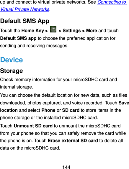  144 up and connect to virtual private networks. See Connecting to Virtual Private Networks. Default SMS App Touch the Home Key &gt;    &gt; Settings &gt; More and touch Default SMS app to choose the preferred application for sending and receiving messages. Device Storage Check memory information for your microSDHC card and internal storage. You can choose the default location for new data, such as files downloaded, photos captured, and voice recorded. Touch Save location and select Phone or SD card to store items in the phone storage or the installed microSDHC card. Touch Unmount SD card to unmount the microSDHC card from your phone so that you can safely remove the card while the phone is on. Touch Erase external SD card to delete all data on the microSDHC card. 