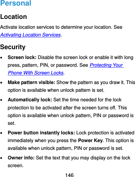  146 Personal Location Activate location services to determine your location. See Activating Location Services. Security  Screen lock: Disable the screen lock or enable it with long press, pattern, PIN, or password. See Protecting Your Phone With Screen Locks.  Make pattern visible: Show the pattern as you draw it. This option is available when unlock pattern is set.  Automatically lock: Set the time needed for the lock protection to be activated after the screen turns off. This option is available when unlock pattern, PIN or password is set.  Power button instantly locks: Lock protection is activated immediately when you press the Power Key. This option is available when unlock pattern, PIN or password is set.  Owner info: Set the text that you may display on the lock screen. 