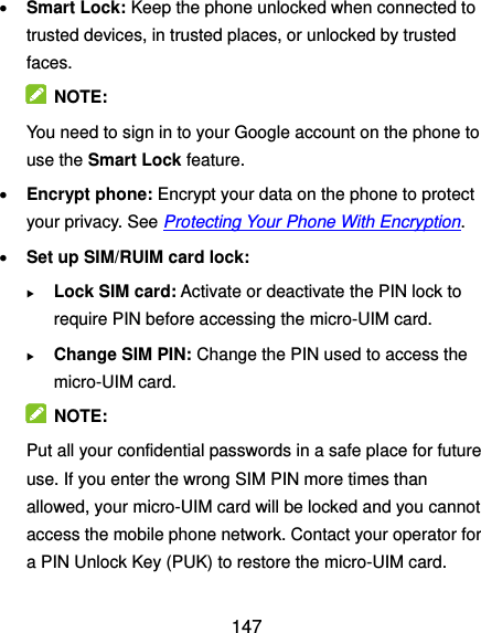  147  Smart Lock: Keep the phone unlocked when connected to trusted devices, in trusted places, or unlocked by trusted faces.   NOTE: You need to sign in to your Google account on the phone to use the Smart Lock feature.  Encrypt phone: Encrypt your data on the phone to protect your privacy. See Protecting Your Phone With Encryption.  Set up SIM/RUIM card lock:    Lock SIM card: Activate or deactivate the PIN lock to require PIN before accessing the micro-UIM card.  Change SIM PIN: Change the PIN used to access the micro-UIM card.   NOTE: Put all your confidential passwords in a safe place for future use. If you enter the wrong SIM PIN more times than allowed, your micro-UIM card will be locked and you cannot access the mobile phone network. Contact your operator for a PIN Unlock Key (PUK) to restore the micro-UIM card. 