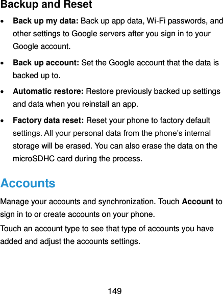  149 Backup and Reset  Back up my data: Back up app data, Wi-Fi passwords, and other settings to Google servers after you sign in to your Google account.  Back up account: Set the Google account that the data is backed up to.  Automatic restore: Restore previously backed up settings and data when you reinstall an app.  Factory data reset: Reset your phone to factory default settings. All your personal data from the phone’s internal storage will be erased. You can also erase the data on the microSDHC card during the process. Accounts Manage your accounts and synchronization. Touch Account to sign in to or create accounts on your phone. Touch an account type to see that type of accounts you have added and adjust the accounts settings. 