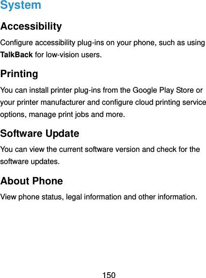 150 System Accessibility Configure accessibility plug-ins on your phone, such as using TalkBack for low-vision users. Printing You can install printer plug-ins from the Google Play Store or your printer manufacturer and configure cloud printing service options, manage print jobs and more. Software Update You can view the current software version and check for the software updates. About Phone View phone status, legal information and other information. 