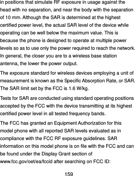  159 in positions that simulate RF exposure in usage against the head with no separation, and near the body with the separation of 10 mm. Although the SAR is determined at the highest certified power level, the actual SAR level of the device while operating can be well below the maximum value. This is because the phone is designed to operate at multiple power levels so as to use only the power required to reach the network. In general, the closer you are to a wireless base station antenna, the lower the power output. The exposure standard for wireless devices employing a unit of measurement is known as the Specific Absorption Rate, or SAR. The SAR limit set by the FCC is 1.6 W/kg.     Tests for SAR are conducted using standard operating positions accepted by the FCC with the device transmitting at its highest certified power level in all tested frequency bands. The FCC has granted an Equipment Authorization for this model phone with all reported SAR levels evaluated as in compliance with the FCC RF exposure guidelines. SAR information on this model phone is on file with the FCC and can be found under the Display Grant section of www.fcc.gov/oet/ea/fccid after searching on FCC ID: 