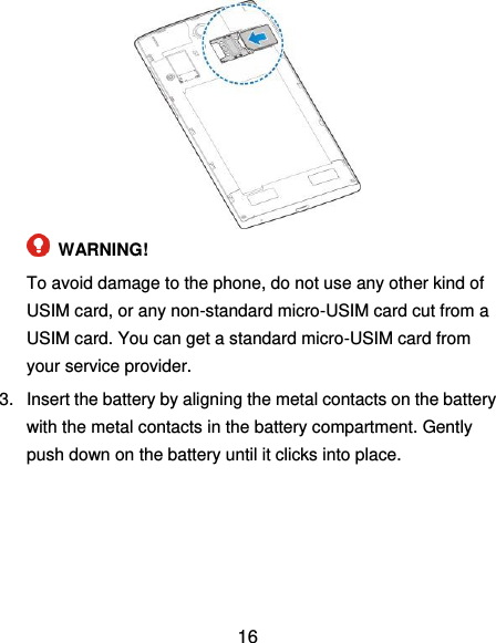  16   WARNING!   To avoid damage to the phone, do not use any other kind of USIM card, or any non-standard micro-USIM card cut from a USIM card. You can get a standard micro-USIM card from your service provider. 3.  Insert the battery by aligning the metal contacts on the battery with the metal contacts in the battery compartment. Gently push down on the battery until it clicks into place. 