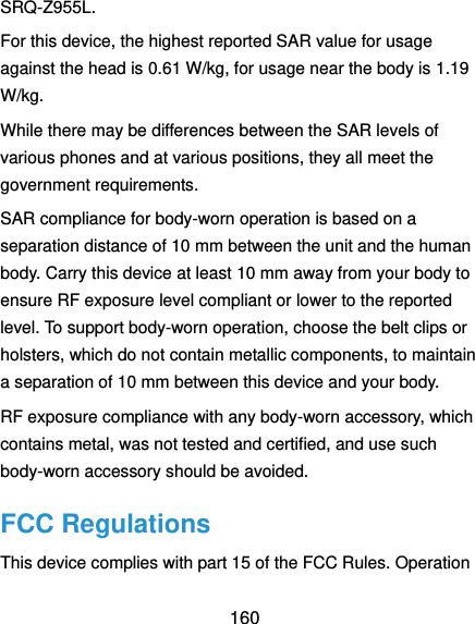  160 SRQ-Z955L. For this device, the highest reported SAR value for usage against the head is 0.61 W/kg, for usage near the body is 1.19 W/kg. While there may be differences between the SAR levels of various phones and at various positions, they all meet the government requirements. SAR compliance for body-worn operation is based on a separation distance of 10 mm between the unit and the human body. Carry this device at least 10 mm away from your body to ensure RF exposure level compliant or lower to the reported level. To support body-worn operation, choose the belt clips or holsters, which do not contain metallic components, to maintain a separation of 10 mm between this device and your body.   RF exposure compliance with any body-worn accessory, which contains metal, was not tested and certified, and use such body-worn accessory should be avoided. FCC Regulations This device complies with part 15 of the FCC Rules. Operation 
