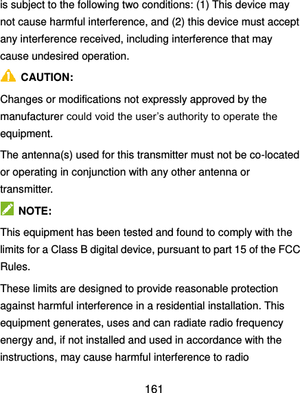  161 is subject to the following two conditions: (1) This device may not cause harmful interference, and (2) this device must accept any interference received, including interference that may cause undesired operation.   CAUTION: Changes or modifications not expressly approved by the manufacturer could void the user’s authority to operate the equipment. The antenna(s) used for this transmitter must not be co-located or operating in conjunction with any other antenna or transmitter.   NOTE: This equipment has been tested and found to comply with the limits for a Class B digital device, pursuant to part 15 of the FCC Rules.   These limits are designed to provide reasonable protection against harmful interference in a residential installation. This equipment generates, uses and can radiate radio frequency energy and, if not installed and used in accordance with the instructions, may cause harmful interference to radio 