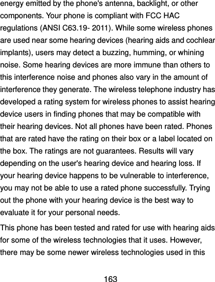 163 energy emitted by the phone&apos;s antenna, backlight, or other components. Your phone is compliant with FCC HAC regulations (ANSI C63.19- 2011). While some wireless phones are used near some hearing devices (hearing aids and cochlear implants), users may detect a buzzing, humming, or whining noise. Some hearing devices are more immune than others to this interference noise and phones also vary in the amount of interference they generate. The wireless telephone industry has developed a rating system for wireless phones to assist hearing device users in finding phones that may be compatible with their hearing devices. Not all phones have been rated. Phones that are rated have the rating on their box or a label located on the box. The ratings are not guarantees. Results will vary depending on the user&apos;s hearing device and hearing loss. If your hearing device happens to be vulnerable to interference, you may not be able to use a rated phone successfully. Trying out the phone with your hearing device is the best way to evaluate it for your personal needs. This phone has been tested and rated for use with hearing aids for some of the wireless technologies that it uses. However, there may be some newer wireless technologies used in this 