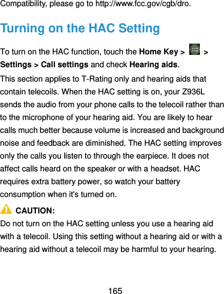  165 Compatibility, please go to http://www.fcc.gov/cgb/dro. Turning on the HAC Setting To turn on the HAC function, touch the Home Key &gt;    &gt; Settings &gt; Call settings and check Hearing aids.   This section applies to T-Rating only and hearing aids that contain telecoils. When the HAC setting is on, your Z936L sends the audio from your phone calls to the telecoil rather than to the microphone of your hearing aid. You are likely to hear calls much better because volume is increased and background noise and feedback are diminished. The HAC setting improves only the calls you listen to through the earpiece. It does not affect calls heard on the speaker or with a headset. HAC requires extra battery power, so watch your battery consumption when it&apos;s turned on.   CAUTION: Do not turn on the HAC setting unless you use a hearing aid with a telecoil. Using this setting without a hearing aid or with a hearing aid without a telecoil may be harmful to your hearing. 