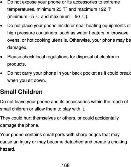 168  Do not expose your phone or its accessories to extreme temperatures, minimum 23 ℉ and maximum 122 ℉ (minimum - 5 ℃ and maximum + 50 ℃).  Do not place your phone inside or near heating equipments or high pressure containers, such as water heaters, microwave ovens, or hot cooking utensils. Otherwise, your phone may be damaged.  Please check local regulations for disposal of electronic products.  Do not carry your phone in your back pocket as it could break when you sit down. Small Children Do not leave your phone and its accessories within the reach of small children or allow them to play with it. They could hurt themselves or others, or could accidentally damage the phone. Your phone contains small parts with sharp edges that may cause an injury or may become detached and create a choking hazard. 